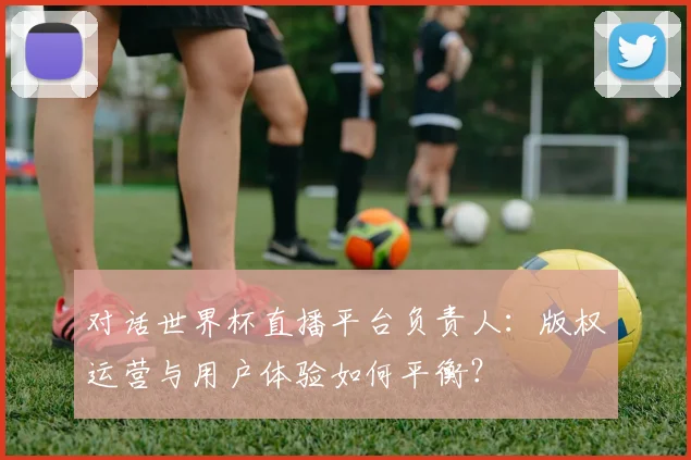 对话世界杯直播平台负责人：版权运营与用户体验如何平衡？