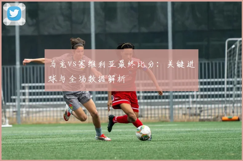 马竞vs塞维利亚最终比分：关键进球与全场数据解析
