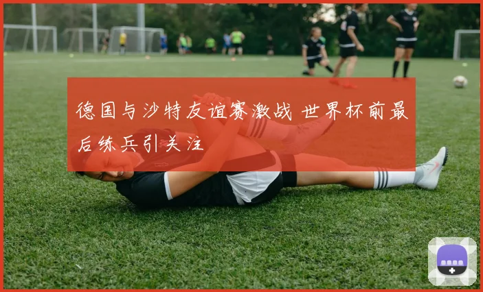 德国与沙特友谊赛激战 世界杯前最后练兵引关注